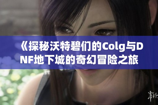 《探秘沃特碧们的Colg与DNF地下城的奇幻冒险之旅》