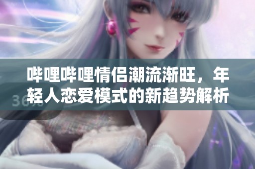 哔哩哔哩情侣潮流渐旺，年轻人恋爱模式的新趋势解析