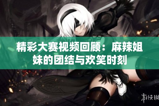 精彩大赛视频回顾：麻辣姐妹的团结与欢笑时刻