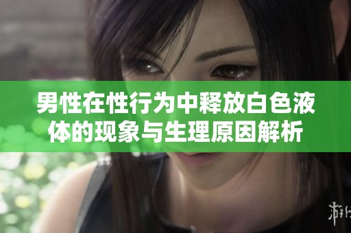 男性在性行为中释放白色液体的现象与生理原因解析