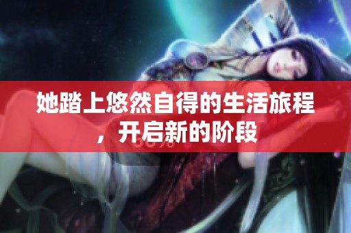 她踏上悠然自得的生活旅程，开启新的阶段