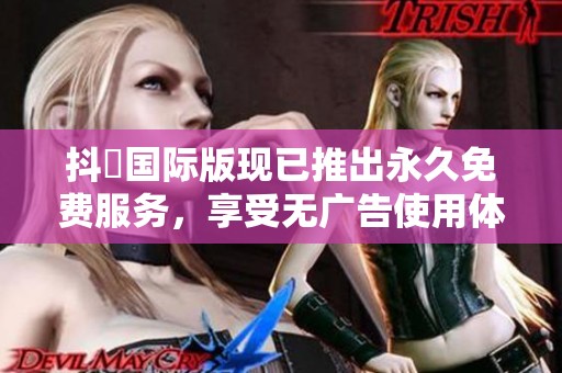 抖抈国际版现已推出永久免费服务，享受无广告使用体验