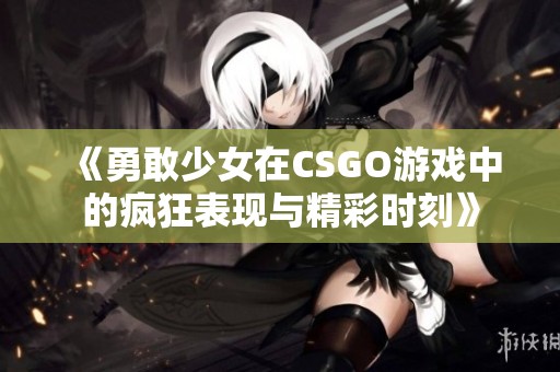 《勇敢少女在CSGO游戏中的疯狂表现与精彩时刻》