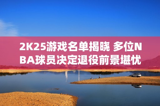 2K25游戏名单揭晓 多位NBA球员决定退役前景堪忧