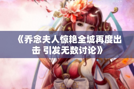 《乔念夫人惊艳全城再度出击 引发无数讨论》