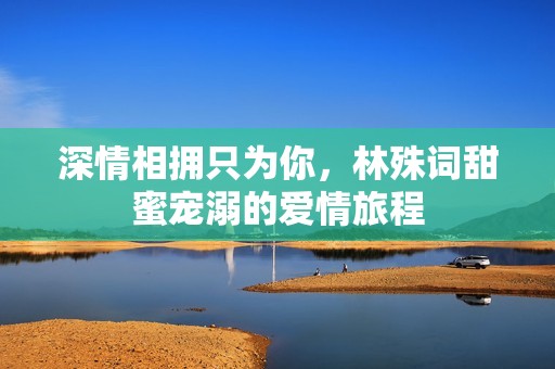 深情相拥只为你，林殊词甜蜜宠溺的爱情旅程