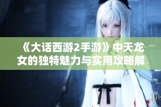 《大话西游2手游》中天龙女的独特魅力与实用攻略解析
