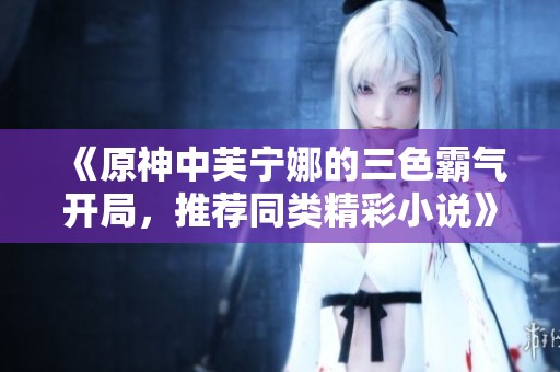 《原神中芙宁娜的三色霸气开局，推荐同类精彩小说》