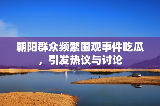 朝阳群众频繁围观事件吃瓜，引发热议与讨论