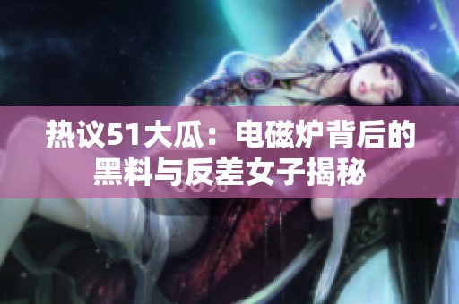 热议51大瓜：电磁炉背后的黑料与反差女子揭秘