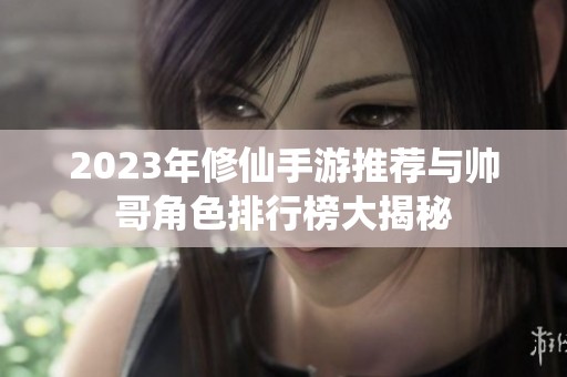 2023年修仙手游推荐与帅哥角色排行榜大揭秘