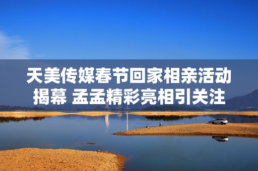 天美传媒春节回家相亲活动揭幕 孟孟精彩亮相引关注