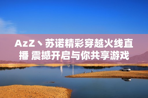 AzZ丶苏诺精彩穿越火线直播 震撼开启与你共享游戏乐趣