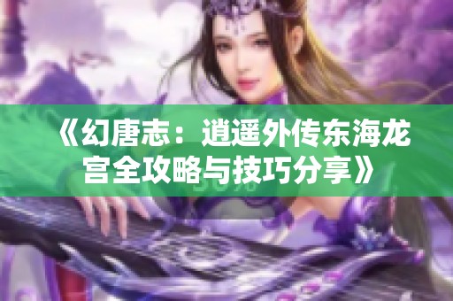 《幻唐志：逍遥外传东海龙宫全攻略与技巧分享》