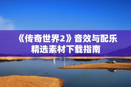 《传奇世界2》音效与配乐精选素材下载指南