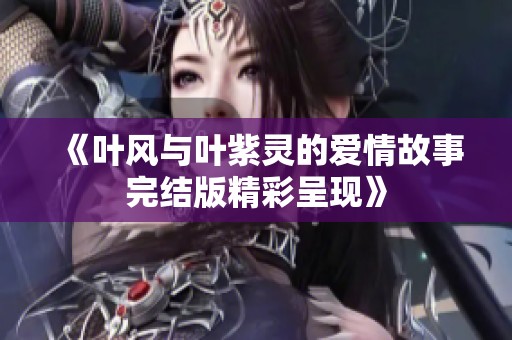 《叶风与叶紫灵的爱情故事完结版精彩呈现》
