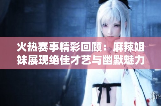 火热赛事精彩回顾：麻辣姐妹展现绝佳才艺与幽默魅力