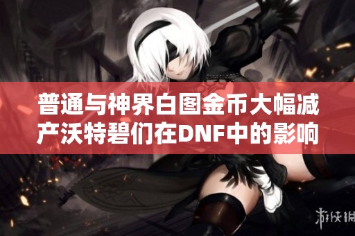 普通与神界白图金币大幅减产沃特碧们在DNF中的影响分析