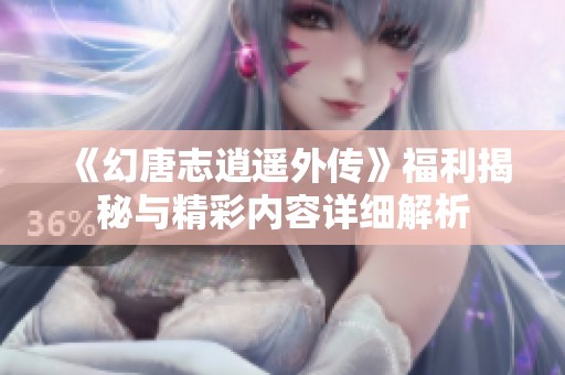 《幻唐志逍遥外传》福利揭秘与精彩内容详细解析