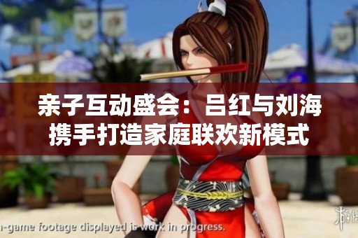 亲子互动盛会：吕红与刘海携手打造家庭联欢新模式