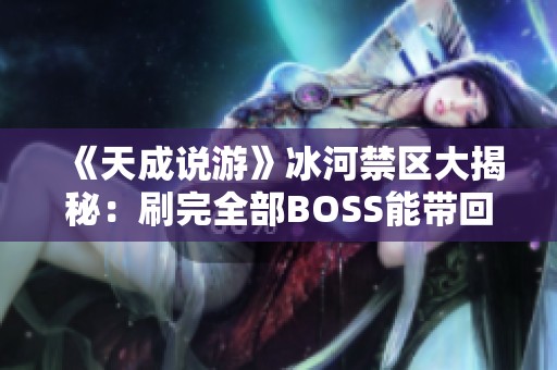 《天成说游》冰河禁区大揭秘：刷完全部BOSS能带回多少财富？