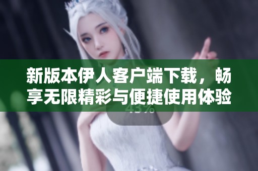 新版本伊人客户端下载，畅享无限精彩与便捷使用体验