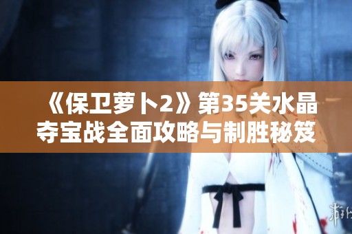 《保卫萝卜2》第35关水晶夺宝战全面攻略与制胜秘笈大揭秘