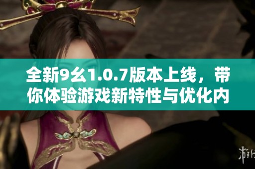 全新9幺1.0.7版本上线，带你体验游戏新特性与优化内容