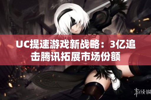 UC提速游戏新战略：3亿追击腾讯拓展市场份额