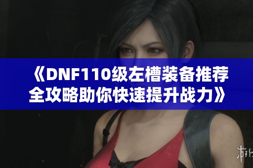 《DNF110级左槽装备推荐全攻略助你快速提升战力》