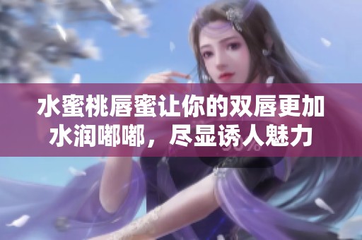 水蜜桃唇蜜让你的双唇更加水润嘟嘟，尽显诱人魅力