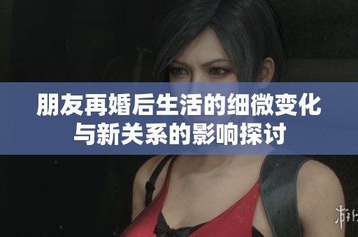 朋友再婚后生活的细微变化与新关系的影响探讨
