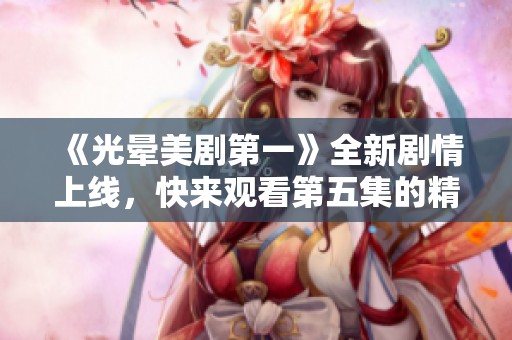 《光晕美剧第一》全新剧情上线，快来观看第五集的精彩内容吧！