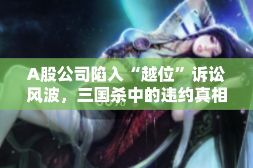 A股公司陷入“越位”诉讼风波，三国杀中的违约真相揭秘