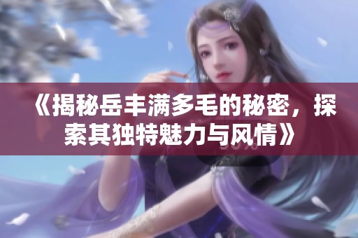 《揭秘岳丰满多毛的秘密，探索其独特魅力与风情》