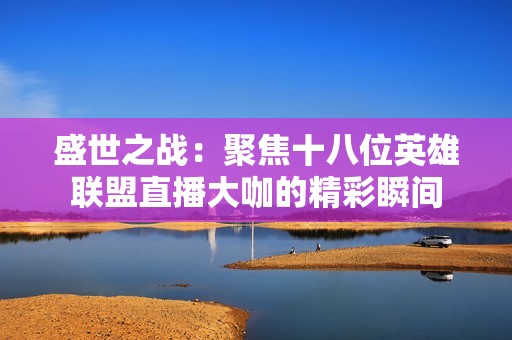 盛世之战：聚焦十八位英雄联盟直播大咖的精彩瞬间
