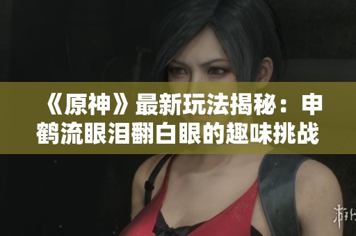 《原神》最新玩法揭秘：申鹤流眼泪翻白眼的趣味挑战