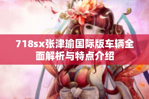 718sx张津瑜国际版车辆全面解析与特点介绍