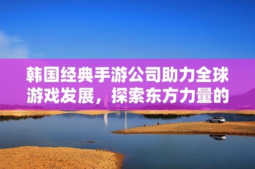 韩国经典手游公司助力全球游戏发展，探索东方力量的魅力
