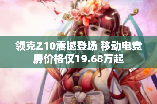 领克Z10震撼登场 移动电竞房价格仅19.68万起