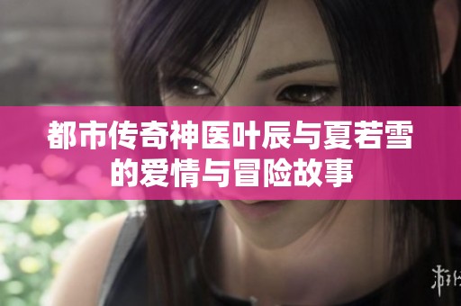 都市传奇神医叶辰与夏若雪的爱情与冒险故事