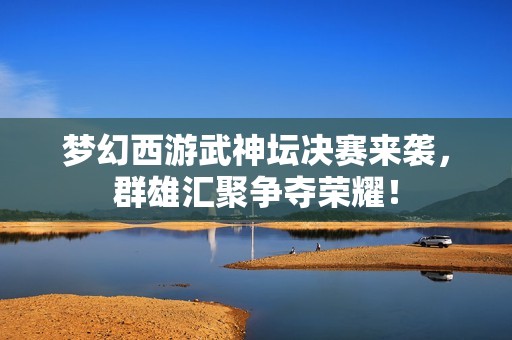 梦幻西游武神坛决赛来袭，群雄汇聚争夺荣耀！
