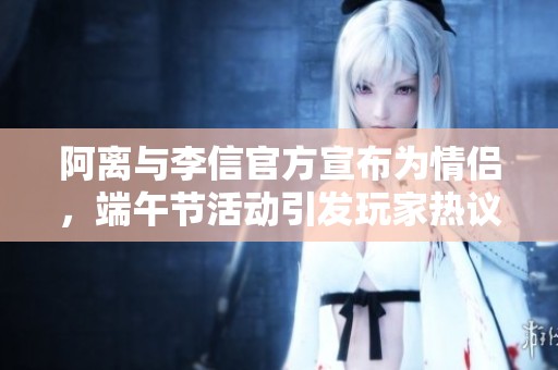 阿离与李信官方宣布为情侣，端午节活动引发玩家热议