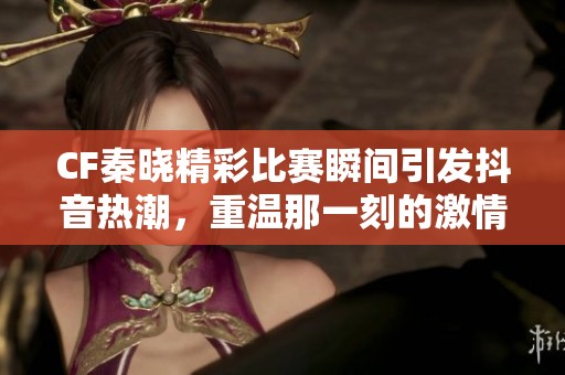 CF秦晓精彩比赛瞬间引发抖音热潮，重温那一刻的激情与荣耀