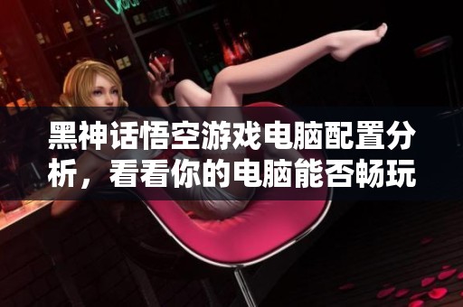 黑神话悟空游戏电脑配置分析，看看你的电脑能否畅玩