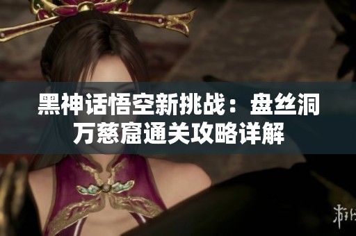 黑神话悟空新挑战：盘丝洞万慈窟通关攻略详解