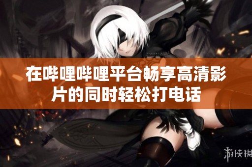在哔哩哔哩平台畅享高清影片的同时轻松打电话