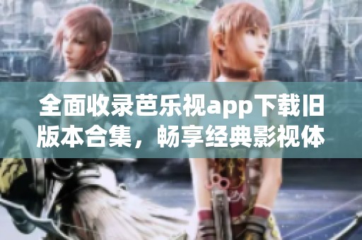 全面收录芭乐视app下载旧版本合集，畅享经典影视体验