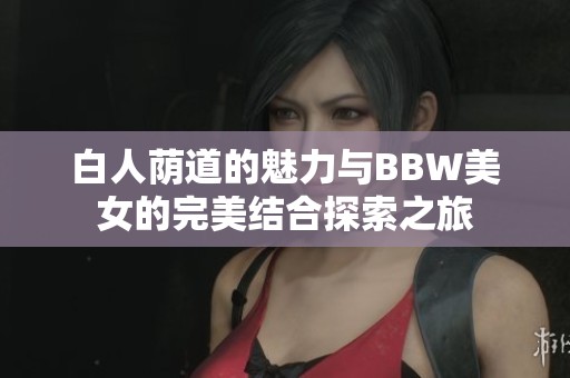 白人荫道的魅力与BBW美女的完美结合探索之旅