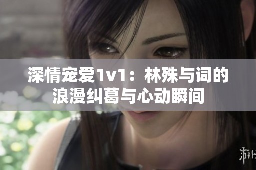 深情宠爱1v1：林殊与词的浪漫纠葛与心动瞬间